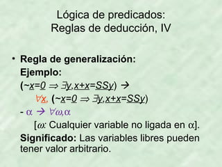 Lógica de predicados:
Reglas de deducción, IV
• Regla de generalización:
Ejemplo:
(~x=0 ⇒ ∃y,x+x=SSy) 
∀x, (~x=0 ⇒ ∃y,x+x=SSy)
- α  ∀ω,α
[ω: Cualquier variable no ligada en α].
Significado: Las variables libres pueden
tener valor arbitrario.

 