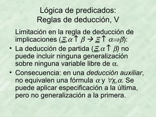 Lógica de predicados:
Reglas de deducción, V
Limitación en la regla de deducción de
implicaciones (Ξ,α ↑ β  Ξ ↑ α⇒β):
• La deducción de partida (Ξ,α ↑ β) no
puede incluir ninguna generalización
sobre ninguna variable libre de α.
• Consecuencia: en una deducción auxiliar,
no equivalen una fórmula α y ∀x,α. Se
puede aplicar especificación a la última,
pero no generalización a la primera.

 