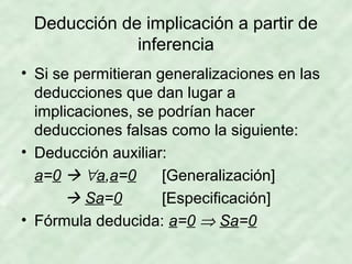 Deducción de implicación a partir de
inferencia
• Si se permitieran generalizaciones en las
deducciones que dan lugar a
implicaciones, se podrían hacer
deducciones falsas como la siguiente:
• Deducción auxiliar:
a=0  ∀a,a=0
[Generalización]
 Sa=0
[Especificación]
• Fórmula deducida: a=0 ⇒ Sa=0

 