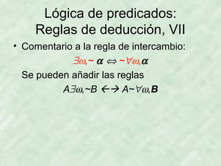 Lógica de predicados:
Reglas de deducción, VII
• Comentario a la regla de intercambio:
∃ω,~ α ⇔ ~∀ω,α
Se pueden añadir las reglas
A∃ω,~B  A~∀ω,B

 