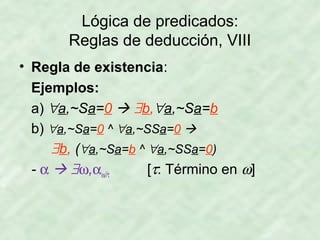 Lógica de predicados:
Reglas de deducción, VIII
• Regla de existencia:
Ejemplos:
a) ∀a,~Sa=0  ∃b,∀a,~Sa=b
b) ∀a,~Sa=0 ^ ∀a,~SSa=0 
∃b, (∀a,~Sa=b ^ ∀a,~SSa=0)
- α  ∃ω,αω//τ
[τ: Término en ω]

 