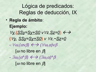 Lógica de predicados:
Reglas de deducción, IX
• Regla de ámbito:
Ejemplo:
∀y,(SSy=Sy+S0 v∀z,Sz=0) 
(∀y, SSy=Sy+S0) v ∀z,~Sz=0
- ∀ω,(αvβ)  (∀ω,α)vβ
[ω no libre en β]
- ∃ω,(α^β)  (∃ω,α)^β
[ω no libre en β]

 