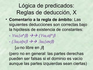 Lógica de predicados:
Reglas de deducción, X
• Comentario a la regla de ámbito: Las
siguientes deducciones son correctas bajo
la hipótesis de existencia de constantes:
- ∀ω,(α^β)  (∀ω,α)^β
- (∃ω,α)vβ  ∃ω,(αvβ)
[ω no libre en β]
(pero no en general: las partes derechas
pueden ser falsas si el dominio es vacío
aunque las partes izquierdas sean ciertas)

 