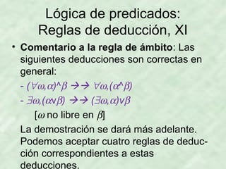 Lógica de predicados:
Reglas de deducción, XI
• Comentario a la regla de ámbito: Las
siguientes deducciones son correctas en
general:
- (∀ω,α)^β  ∀ω,(α^β)
- ∃ω,(αvβ)  (∃ω,α)vβ
[ω no libre en β]
La demostración se dará más adelante.
Podemos aceptar cuatro reglas de deducción correspondientes a estas
deducciones.

 