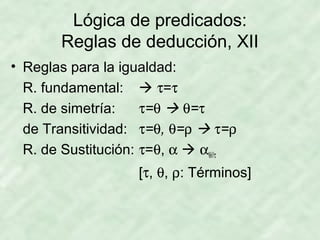 Lógica de predicados:
Reglas de deducción, XII
• Reglas para la igualdad:
R. fundamental:  τ=τ
R. de simetría:
τ=θ  θ=τ
de Transitividad: τ=θ, θ=ρ  τ=ρ
R. de Sustitución: τ=θ, α  αθ//τ
[τ, θ, ρ: Términos]

 