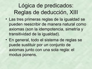 Lógica de predicados:
Reglas de deducción, XIII
• Las tres primeras reglas de la igualdad se
pueden reescribir de manera natural como
axiomas (son la idempotencia, simetría y
transitividad de la igualdad).
• En general, todo el sistema de reglas se
puede sustituir por un conjunto de
axiomas junto con una sola regla: el
modus ponens.

 