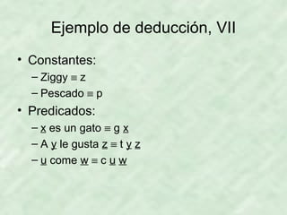 Ejemplo de deducción, VII
• Constantes:
– Ziggy ≡ z
– Pescado ≡ p

• Predicados:
– x es un gato ≡ g x
– A y le gusta z ≡ t y z
– u come w ≡ c u w

 