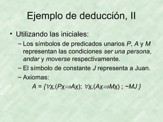 Ejemplo de deducción, II
• Utilizando las iniciales:
– Los símbolos de predicados unarios P, A y M
representan las condiciones ser una persona,
andar y moverse respectivamente.
– El símbolo de constante J representa a Juan.
– Axiomas:
A = {∀x,(Px⇒Ax); ∀x,(Ax⇒Mx) ; ~MJ }

 