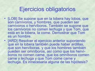 Ejercicios obligatorios
• [LOB] Se supone que en la lobera hay lobos, que
son carnívoros, y hombres, que pueden ser
carnívoros o hervíboros. También se supone que
los carnívoros no comen lechuga y que Tom, que
está en la lobera, la come. Demostrar que Tom
es un hombre.
• [ARD] Resolver el ejercicio anterior suponiendo
que en la lobera también puede haber ardillas,
que son hervíboras, y que los hombres también
pueden ser omníboros, así como que los hervíboros no comen carne, que los omníboros comen
carne y lechuga y que Tom come carne y
lechuga. Es innecesaria alguna de las hipótesis?

 