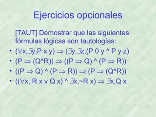 Ejercicios opcionales

•
•
•
•

[TAUT] Demostrar que las siguientes
fórmulas lógicas son tautologías:
(∀x,∃y,P x y) ⇒ (∃y,∃z,(P 0 y ^ P y z)
(P ⇒ (Q^R)) ⇒ ((P ⇒ Q) ^ (P ⇒ R))
((P ⇒ Q) ^ (P ⇒ R)) ⇒ (P ⇒ (Q^R))
((∀x, R x v Q x) ^ ∃x,~R x) ⇒ ∃x,Q x

 