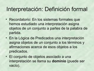 Interpretación: Definición formal
• Recordatorio: En los sistemas formales que
hemos estudiado una interpretación asigna
objetos de un conjunto a partes de la palabra de
partida.
• En la Lógica de Predicados una interpretación
asigna objetos de un conjunto a los términos y
afirmaciones acerca de esos objetos a los
predicados.
• El conjunto de objetos asociado a una
interpretación se llama su dominio (puede ser
vacío).

 