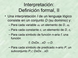 Interpretación:
Definición formal, II
• Una interpretación I de un lenguaje lógico
consiste en un conjunto D (su dominio) y:
– Para cada variable ω, un elemento de D, ωI.
– Para cada constante c, un elemento de D, cI.
– Para cada símbolo de función n-aria f, una
función
fI: DxDx…xD → D.
– Para cada símbolo de predicado n-ario P, un
subconjunto PI ⊂ DxDx…xD.

 