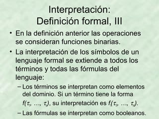 Interpretación:
Definición formal, III
• En la definición anterior las operaciones
se consideran funciones binarias.
• La interpretación de los símbolos de un
lenguaje formal se extiende a todos los
términos y todas las fórmulas del
lenguaje:
– Los términos se interpretan como elementos
del dominio. Si un término tiene la forma
f(τ1, …, τn), su interpretación es fI(τ1I, …, τnI).
– Las fórmulas se interpretan como booleanos.

 