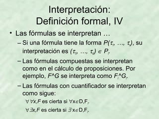 Interpretación:
Definición formal, IV
• Las fórmulas se interpretan …
– Si una fórmula tiene la forma P(τ1, …, τn), su
interpretación es (τ1I, …, τnI) ∈ PI.
– Las fórmulas compuestas se interpretan
como en el cálculo de proposiciones. Por
ejemplo, F^G se interpreta como FI^GI.
– Las fórmulas con cuantificador se interpretan
como sigue:
∀ ∀x,F es cierta si ∀x∈D,FI.
∀ ∃x,F es cierta si ∃ x∈D,FI.

 