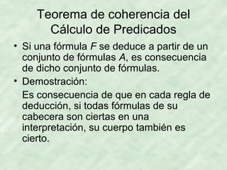 Teorema de coherencia del
Cálculo de Predicados
• Si una fórmula F se deduce a partir de un
conjunto de fórmulas A, es consecuencia
de dicho conjunto de fórmulas.
• Demostración:
Es consecuencia de que en cada regla de
deducción, si todas fórmulas de su
cabecera son ciertas en una
interpretación, su cuerpo también es
cierto.

 
