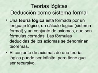 Teorías lógicas
Deducción como sistema formal
• Una teoría lógica está formada por un
lenguaje lógico, un cálculo lógico (sistema
formal) y un conjunto de axiomas, que son
fórmulas cerradas. Las fórmulas
deducidas de los axiomas se denominan
teoremas.
• El conjunto de axiomas de una teoría
lógica puede ser infinito, pero tiene que
ser recursivo.

 