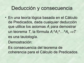 Deducción y consecuencia
• En una teoría lógica basada en el Cálculo
de Predicados, dada cualquier deducción
que utilice los axiomas Ai para demostrar
un teorema T, la fórmula A1^A2^…^AN ⇒T
es una tautología.
Demostración:
Es consecuencia del teorema de
coherencia para el Cálculo de Predicados.

 