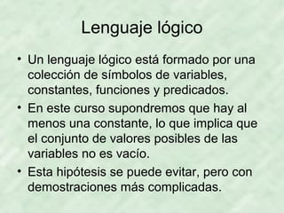 Lenguaje lógico
• Un lenguaje lógico está formado por una
colección de símbolos de variables,
constantes, funciones y predicados.
• En este curso supondremos que hay al
menos una constante, lo que implica que
el conjunto de valores posibles de las
variables no es vacío.
• Esta hipótesis se puede evitar, pero con
demostraciones más complicadas.

 