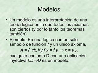 Modelos
• Un modelo es una interpretación de una
teoría lógica en la que todos los axiomas
son ciertos (y por lo tanto los teoremas
también).
• Ejemplo: En una lógica con un sólo
símbolo de función f y un único axioma,
A = { ∀x,∀y,f x = f y ⇒ x = y },
cualquier conjunto D con una aplicación
inyectiva f:D→D es un modelo.

 