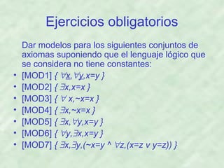Ejercicios obligatorios

•
•
•
•
•
•
•

Dar modelos para los siguientes conjuntos de
axiomas suponiendo que el lenguaje lógico que
se considera no tiene constantes:
[MOD1] { ∀x,∀y,x=y }
[MOD2] { ∃x,x=x }
[MOD3] { ∀ x,~x=x }
[MOD4] { ∃x,~x=x }
[MOD5] { ∃x,∀y,x=y }
[MOD6] { ∀y,∃x,x=y }
[MOD7] { ∃x,∃y,(~x=y ^ ∀z,(x=z v y=z)) }

 