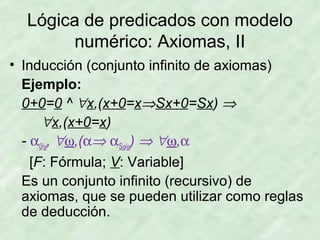 Lógica de predicados con modelo
numérico: Axiomas, II
• Inducción (conjunto infinito de axiomas)
Ejemplo:
0+0=0 ^ ∀x,(x+0=x⇒Sx+0=Sx) ⇒
∀x,(x+0=x)
- α0/ω, ∀ω,(α⇒ αSω/ω) ⇒ ∀ω,α
[F: Fórmula; V: Variable]
Es un conjunto infinito (recursivo) de
axiomas, que se pueden utilizar como reglas
de deducción.

 
