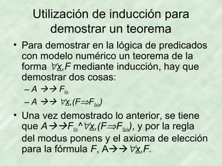 Utilización de inducción para
demostrar un teorema
• Para demostrar en la lógica de predicados
con modelo numérico un teorema de la
forma ∀x,F mediante inducción, hay que
demostrar dos cosas:
– A  F0/x
– A  ∀x,(F⇒FSx/x)

• Una vez demostrado lo anterior, se tiene
que AF0/x^∀x,(F⇒FSx/x), y por la regla
del modus ponens y el axioma de elección
para la fórmula F, A∀x,F.

 