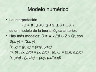 Modelo numérico
• La interpretación
(D = ℵ, 00, SS, ++, ..)
es un modelo de la teoría lógica anterior.
• Hay más modelos: D = ℵ x {0} ∪ Z x Q+, con
S(x, y) = (Sx, y)
(x, y) + (p, q) = (x+p, y+q)
(n, 0) . (x, p/q) = (x, p/q) . (n, 0) = (x.n, n.p/q)
(x, p/q) . (y, r/s) = (x.y, p.r/(q.s))

 