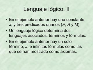 Lenguaje lógico, II
• En el ejemplo anterior hay una constante,
J, y tres predicados unarios (P, A y M).
• Un lenguaje lógico determina dos
lenguajes asociados: términos y fórmulas.
• En el ejemplo anterior hay un solo
término, J, e infinitas fórmulas como las
que se han mostrado como axiomas.

 