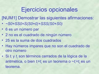 Ejercicios opcionales
[NUM1] Demostrar las siguientes afirmaciones:
•
•
•
•
•

~S0+SS0=S(S0+0)+SSS(S0+S0)
6 es un número par
2 no es el cuadrado de ningún número
25 es la suma de dos cuadrados
Hay números impares que no son el cuadrado de
otro número
• Si t1 y t2 son términos cerrados de la lógica de la
aritmética, o bien t1=t2 es un teorema o ~t1=t2 es un
teorema.

 