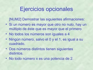 Ejercicios opcionales
•
•
•
•
•

[NUM2] Demostrar las siguientes afirmaciones:
Si un número es mayor que otro no nulo, hay un
múltiplo de éste que es mayor que el primero
No todos los números son iguales a 4
Ningún número, salvo el 0 y el 1, es igual a su
cuadrado.
Dos números distintos tienen siguientes
distintos.
No todo número x es una potencia de 2.

 