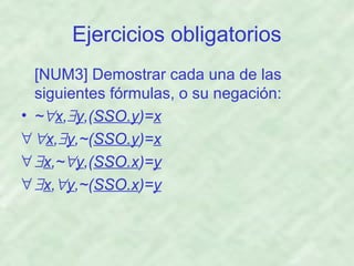 Ejercicios obligatorios
[NUM3] Demostrar cada una de las
siguientes fórmulas, o su negación:
• ~∀x,∃y,(SSO.y)=x
∀ ∀x,∃y,~(SSO.y)=x
∀ ∃x,~∀y,(SSO.x)=y
∀ ∃x,∀y,~(SSO.x)=y

 