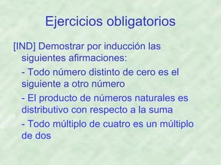 Ejercicios obligatorios
[IND] Demostrar por inducción las
siguientes afirmaciones:
- Todo número distinto de cero es el
siguiente a otro número
- El producto de números naturales es
distributivo con respecto a la suma
- Todo múltiplo de cuatro es un múltiplo
de dos

 