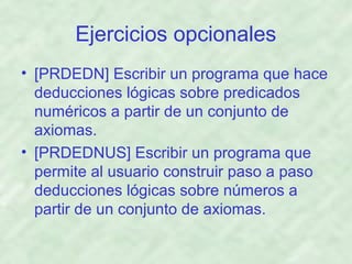 Ejercicios opcionales
• [PRDEDN] Escribir un programa que hace
deducciones lógicas sobre predicados
numéricos a partir de un conjunto de
axiomas.
• [PRDEDNUS] Escribir un programa que
permite al usuario construir paso a paso
deducciones lógicas sobre números a
partir de un conjunto de axiomas.

 