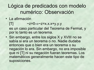 Lógica de predicados con modelo
numérico: Observación
• La afirmación
[T]
~z=0⇒~z=x.x.x+y.y.y
es un caso particular del Teorema de Fermat, y
por lo tanto es un teorema.
• Sin embargo, entre los siglos X y XVIII no se
sabía si era un teorema o no. Nadie dudaba
entonces que o bien era un teorema o su
negación lo era. Sin embargo, no era imposible
que ni [T] ni su negación fueran teoremas. Los
matemáticos generalmente hacen este tipo de
suposiciones.

 
