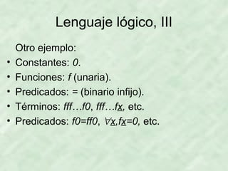 Lenguaje lógico, III
•
•
•
•
•

Otro ejemplo:
Constantes: 0.
Funciones: f (unaria).
Predicados: = (binario infijo).
Términos: fff…f0, fff…fx, etc.
Predicados: f0=ff0, ∀x,fx=0, etc.

 