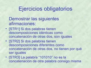 Ejercicios obligatorios
Demostrar las siguientes
afirmaciones:
• [STR1] Si dos palabras tienen
descomposiciones idénticas como
concatenación de otras dos, son iguales
• [STR2] Si dos palabras tienen
descomposiciones diferentes como
concatenación de otras dos, no tienen por qué
ser iguales
• [STR3] La palabra “101010” no es la
concatenación de otra palabra consigo misma

 