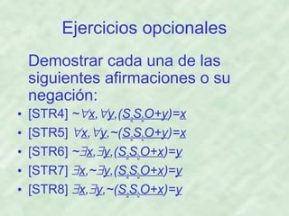 Ejercicios opcionales
Demostrar cada una de las
siguientes afirmaciones o su
negación:
•
•
•
•
•

[STR4] ~∀x,∀y,(SaSbO+y)=x
[STR5] ∀x,∀y,~(SaSbO+y)=x
[STR6] ~∃x,∃y,(SaSbO+x)=y
[STR7] ∃x,~∃y,(SaSbO+x)=y
[STR8] ∃x,∃y,~(SaSbO+x)=y

 