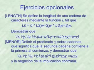 Ejercicios opcionales
[LENGTH] Se define la longitud de una cadena de
caracteres mediante la función L tal que
L0 = 0 ^ LSaw=Saw ^ LSbw=Saw.
Demostrar que
∀x,∀y,∀u,∀v,(Lx=u^Ly=v⇒L(x+y)=u+v)
[MENOR] Definir el predicado < sobre cadenas,
que significa que la segunda cadena contiene a
la primera al comienzo, y demostrar que
∀x,∀y,∀u,∀v,L(x,u)^L(y,v)^x<y ⇒u<v
y la negación de la implicación contraria.

 