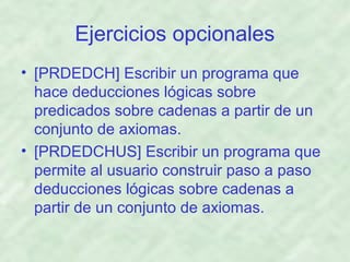 Ejercicios opcionales
• [PRDEDCH] Escribir un programa que
hace deducciones lógicas sobre
predicados sobre cadenas a partir de un
conjunto de axiomas.
• [PRDEDCHUS] Escribir un programa que
permite al usuario construir paso a paso
deducciones lógicas sobre cadenas a
partir de un conjunto de axiomas.

 