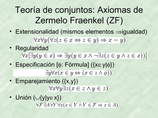 Teoría de conjuntos: Axiomas de
Zermelo Fraenkel (ZF)
• Extensionalidad (mismos elementos ⇒igualdad)
• Regularidad
• Especificación [φ: Fórmula] ({x∈y|φ})
• Emparejamiento ({x,y})
• Unión (∪{y|y∈x})

 