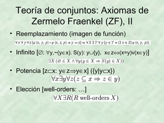 Teoría de conjuntos: Axiomas de
Zermelo Fraenkel (ZF), II
• Reemplazamiento (imagen de función)
• Infinito [∅: ∀y,~(y∈x). S(y): y∪{y}, x∈z⇔(x=y)v(x∈y)]
• Potencia [z⊂x: y∈z⇒y∈x] ({y|y⊂x})
• Elección [well-orders: …]

 