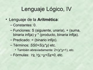 Lenguaje Lógico, IV
• Lenguaje de la Aritmética:
– Constantes: 0.
– Funciones: S (siguiente, unaria), + (suma,
binaria infija) y * (producto, binaria infija).
– Predicado: = (binario infijo).
– Términos: SS0+S(x*y) etc.
• También abreviadamente: 2+(x*y+1), etc.

– Fórmulas: ∀x,∀y,~y+Sx=0, etc.

 