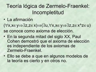 Teoría lógica de Zermelo-Fraenkel:
Incompletitud
• La afirmación
(∀x,x∈y⇒∃z,z∈x)⇒(∃u,∀x,x∈y⇒∃z,z∈x^z∈u)
se conoce como axioma de elección.
• En la segunda mitad del siglo XX, Paul
Cohen demostró que el axioma de elección
es independiente de los axiomas de
Zermelo-Fraenkel.
• Ello se debe a que en algunos modelos de
la teoría es cierto y en otros no.

 