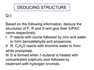 Q-1
Based on the following information, deduce the
structures of P, R and S and give their IUPAC
name respectively.
I P reacts with ozone followed by zinc and water
to form benzaldehyde and propanone.
II R, C6H6O reacts with bromine water to form
white precipitate.
III S is formed when 1-butanol is heated with
concentrated sulphuric acid followed by
treatment with hydrogen bromide.
DEDUCING STRUCTURE
 