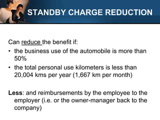 STANDBY CHARGE REDUCTIONCan reduce the benefit if:the business use of the automobile is more than 50%the total personal use kilometers is less than 20,004 kms per year (1,667 km per month)Less: and reimbursements by the employee to the employer (i.e. or the owner-manager back to the company)