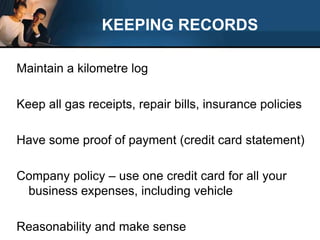 KEEPING RECORDSMaintain a kilometre logKeep all gas receipts, repair bills, insurance policiesHave some proof of payment (credit card statement)Company policy – use one credit card for all your business expenses, including vehicleReasonability and make sense