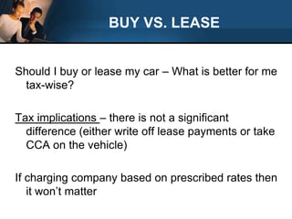 BUY VS. LEASEShould I buy or lease my car – What is better for me tax-wise?Tax implications – there is not a significant difference (either write off lease payments or take CCA on the vehicle)If charging company based on prescribed rates then it won’t matter