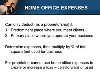 HOME OFFICE EXPENSESCan only deduct (as a proprietorship) if:Predominant place where you meet clientsPrimary place where you operate your businessDetermine expenses, then multiply by % of total square feet used for businessFor proprietor, cannot use home office expenses to create or increase a loss – carryforward unused