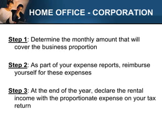 HOME OFFICE - CORPORATIONStep 1: Determine the monthly amount that will cover the business proportionStep 2: As part of your expense reports, reimburse yourself for these expensesStep 3: At the end of the year, declare the rental income with the proportionate expense on your tax return