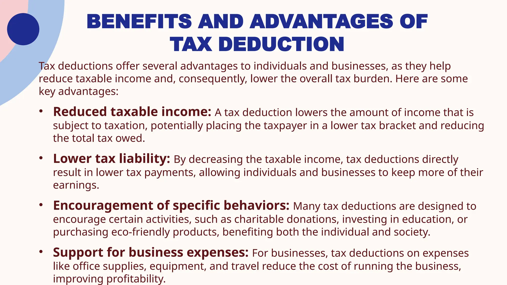 BENEFITS AND ADVANTAGES OF
TAX DEDUCTION
Tax deductions offer several advantages to individuals and businesses, as they help
reduce taxable income and, consequently, lower the overall tax burden. Here are some
key advantages:
• Reduced taxable income: A tax deduction lowers the amount of income that is
subject to taxation, potentially placing the taxpayer in a lower tax bracket and reducing
the total tax owed.
• Lower tax liability: By decreasing the taxable income, tax deductions directly
result in lower tax payments, allowing individuals and businesses to keep more of their
earnings.
• Encouragement of specific behaviors: Many tax deductions are designed to
encourage certain activities, such as charitable donations, investing in education, or
purchasing eco-friendly products, benefiting both the individual and society.
• Support for business expenses: For businesses, tax deductions on expenses
like office supplies, equipment, and travel reduce the cost of running the business,
improving profitability.
 
